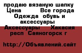 продаю вязаную шапку › Цена ­ 600 - Все города Одежда, обувь и аксессуары » Аксессуары   . Хакасия респ.,Саяногорск г.